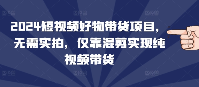 2024短视频好物带货项目，无需实拍，仅靠混剪实现纯视频带货-网赚邦---一站式项目拆解教学