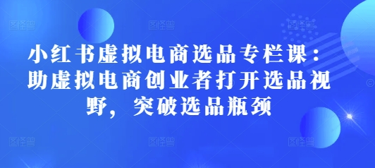小红书虚拟电商选品专栏课：助虚拟电商创业者打开选品视野，突破选品瓶颈-网赚邦---一站式项目拆解教学