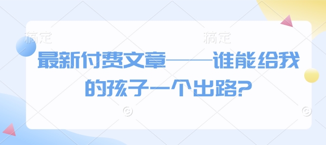 最新付费文章——谁能给我的孩子一个出路?-网赚邦---一站式项目拆解教学