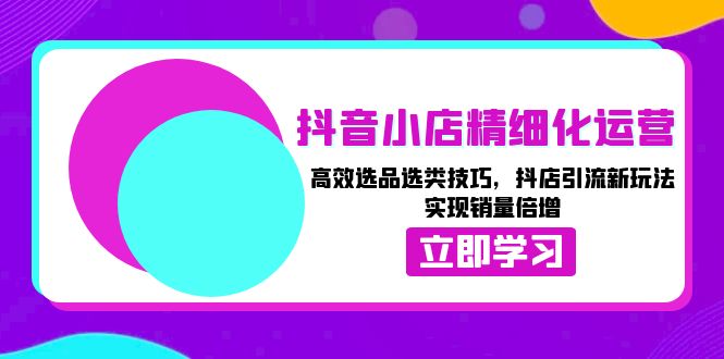 抖音小店精细化运营：高效选品选类技巧，抖店引流新玩法，实现销量倍增-网赚邦---一站式项目拆解教学