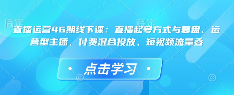 直播运营46期线下课：直播起号方式与复盘、运营型主播、付费混合投放、短视频流量叠-网赚邦---一站式项目拆解教学