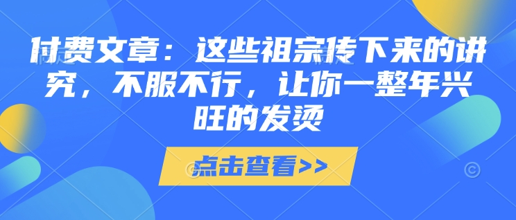 付费文章：这些祖宗传下来的讲究，不服不行，让你一整年兴旺的发烫!(全文收藏)-网赚邦---一站式项目拆解教学