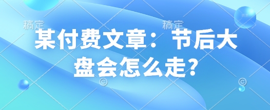 某付费文章：节后大盘会怎么走?-网赚邦---一站式项目拆解教学