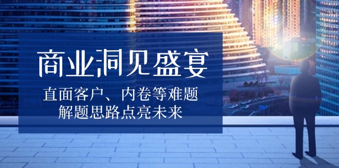 商业洞见盛宴，直面客户、内卷等难题，解题思路点亮未来-网赚邦---一站式项目拆解教学