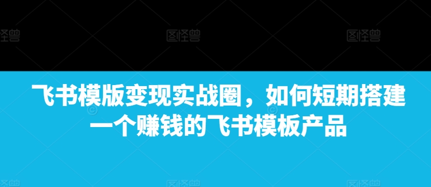 飞书模版变现实战圈，如何短期搭建一个赚钱的飞书模板产品-网赚邦---一站式项目拆解教学